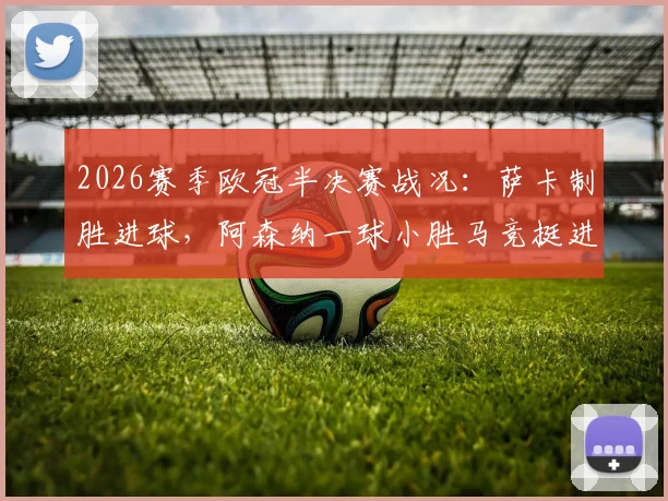 2026赛季欧冠半决赛战况：萨卡制胜进球，阿森纳一球小胜马竞挺进决赛，总比分2-1