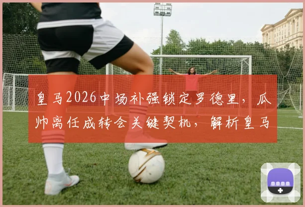 皇马2026中场补强锁定罗德里，瓜帅离任成转会关键契机，解析皇马引援策略