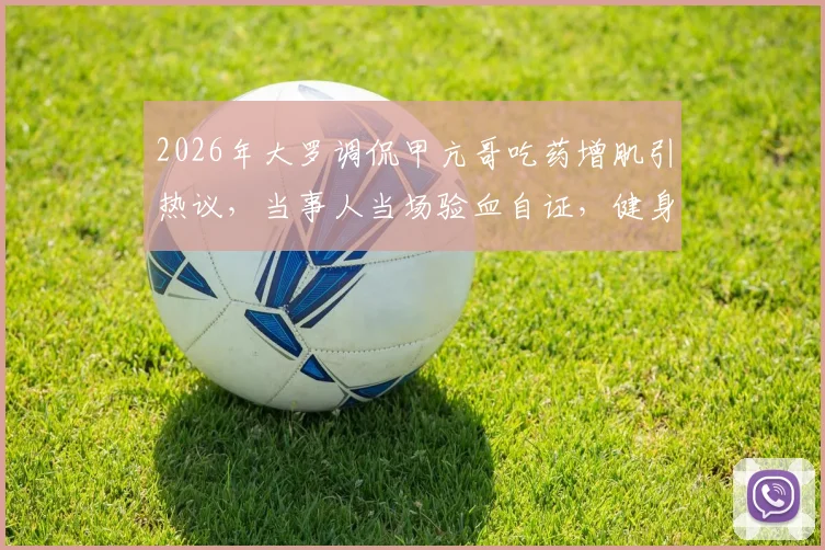 2026年大罗调侃甲亢哥吃药增肌引热议,当事人当场验血自证,健身圈“科技”争议再起