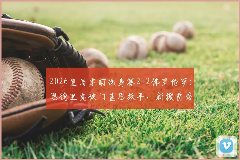 2026皇马季前热身赛2-2佛罗伦萨:恩德里克破门基恩扳平,新援首秀即闪耀,传统豪门对决再现经典平局