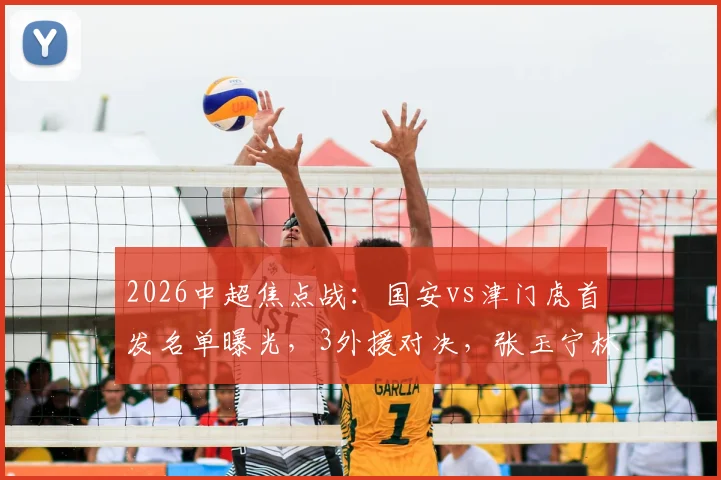 2026中超焦点战：国安vs津门虎首发名单曝光，3外援对决，张玉宁林良铭领衔出战，外援实力大解析