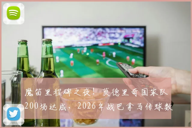 魔笛里程碑之夜！莫德里奇国家队200场达成，2026年战巴拿马传球数据解析与职业生涯深度回顾