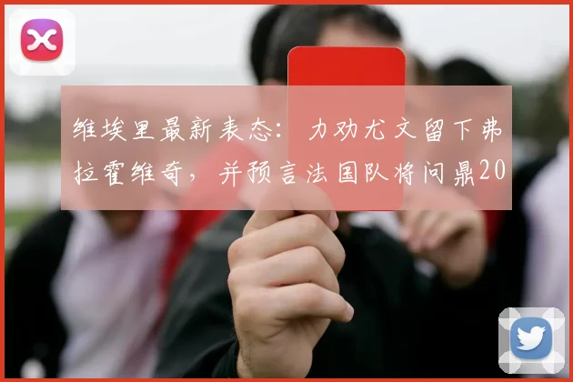 维埃里最新表态:力劝尤文留下弗拉霍维奇,并预言法国队将问鼎2026世界杯,引发球迷热议