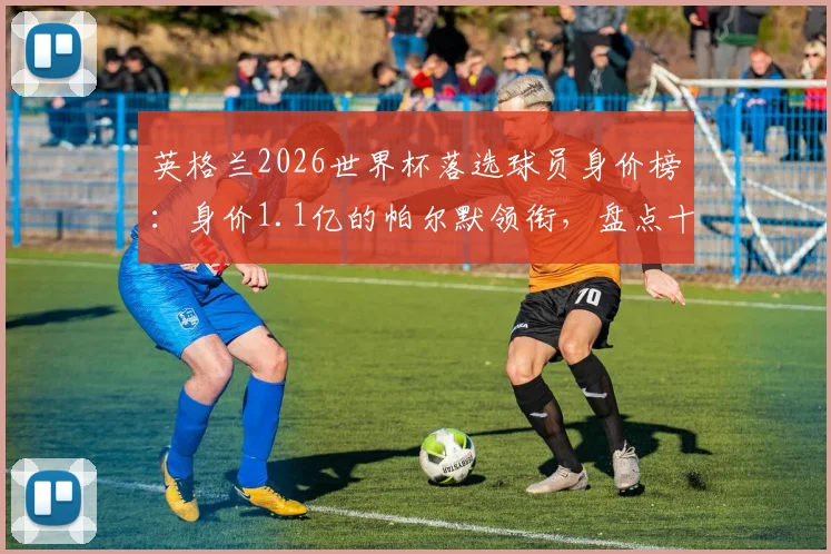 英格兰2026世界杯落选球员身价榜:身价1.1亿的帕尔默领衔,盘点十大无缘名单的高价球星